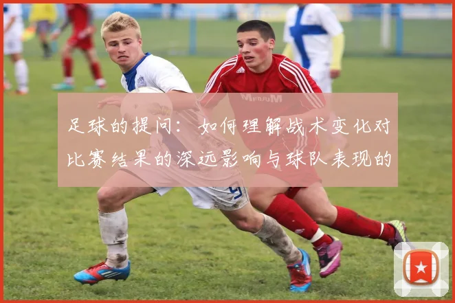 足球的提问：如何理解战术变化对比赛结果的深远影响与球队表现的关系