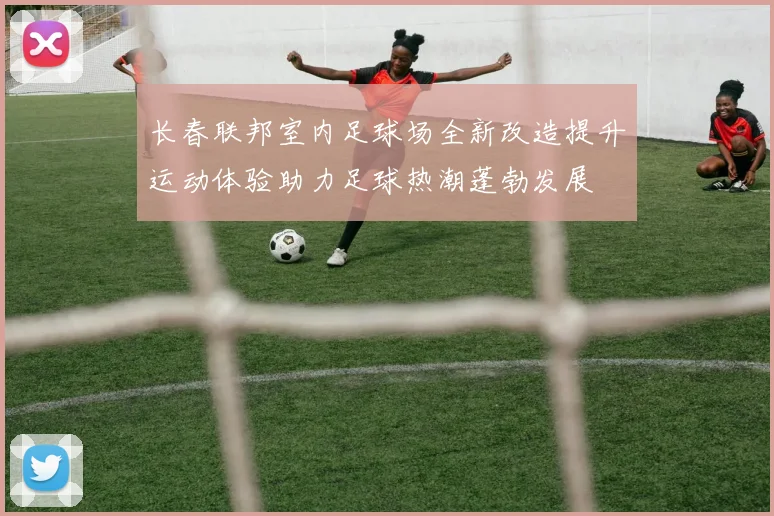 长春联邦室内足球场全新改造提升运动体验助力足球热潮蓬勃发展