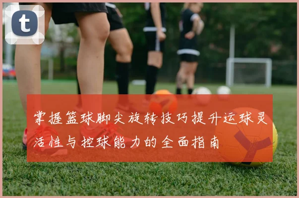 掌握篮球脚尖旋转技巧提升运球灵活性与控球能力的全面指南