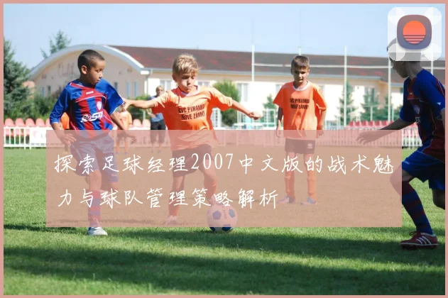 探索足球经理2007中文版的战术魅力与球队管理策略解析